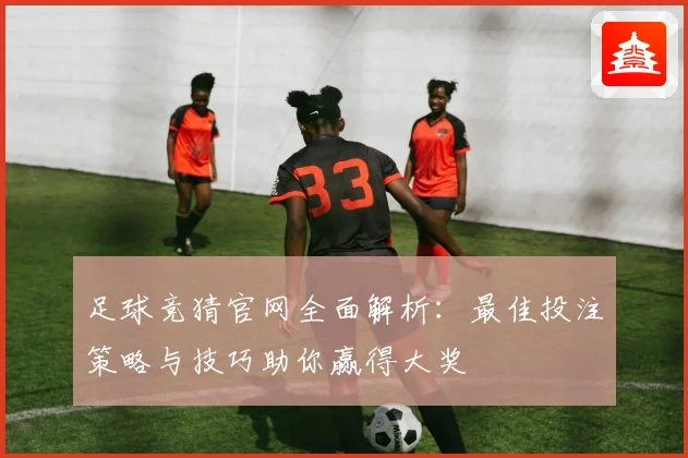 足球竞猜官网全面解析：最佳投注策略与技巧助你赢得大奖