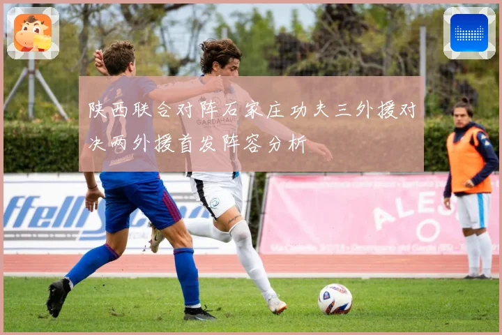 陕西联合对阵石家庄功夫三外援对决两外援首发阵容分析