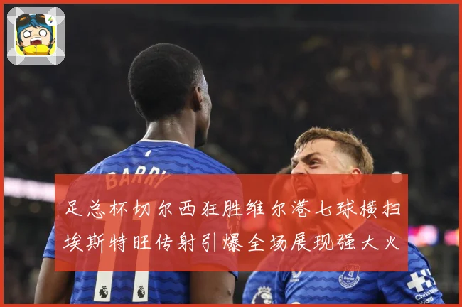 足总杯切尔西狂胜维尔港七球横扫埃斯特旺传射引爆全场展现强大火力