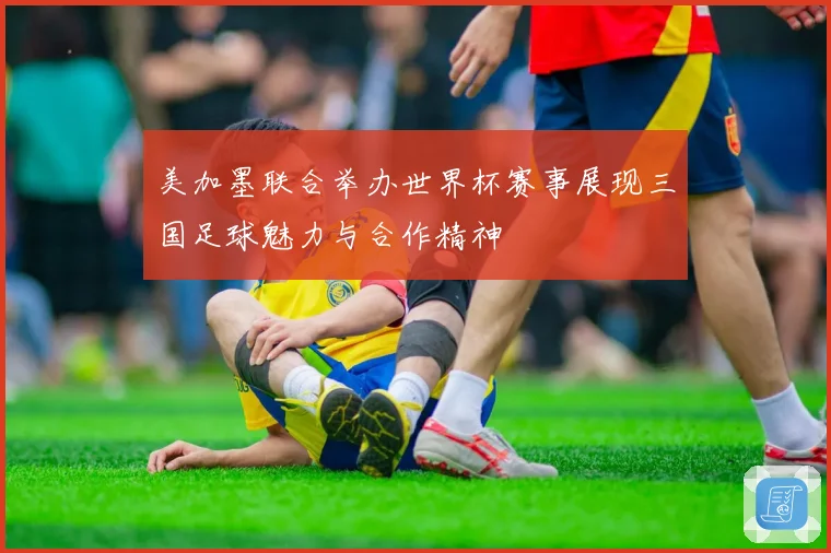 美加墨联合举办世界杯赛事展现三国足球魅力与合作精神