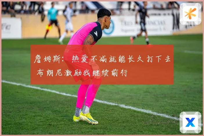 詹姆斯：热爱不减就能长久打下去 布朗尼激励我继续前行