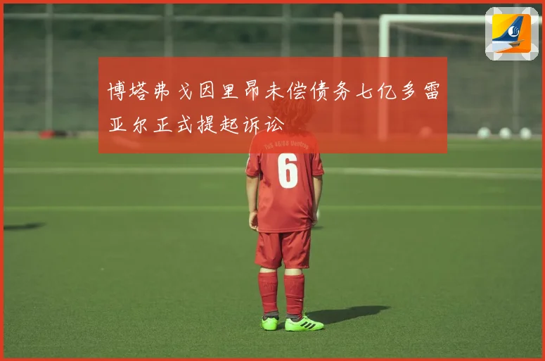 博塔弗戈因里昂未偿债务七亿多雷亚尔正式提起诉讼